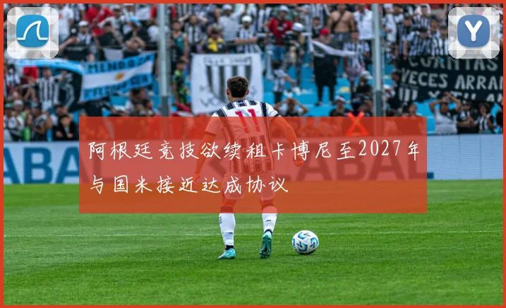 阿根廷竞技欲续租卡博尼至2027年与国米接近达成协议