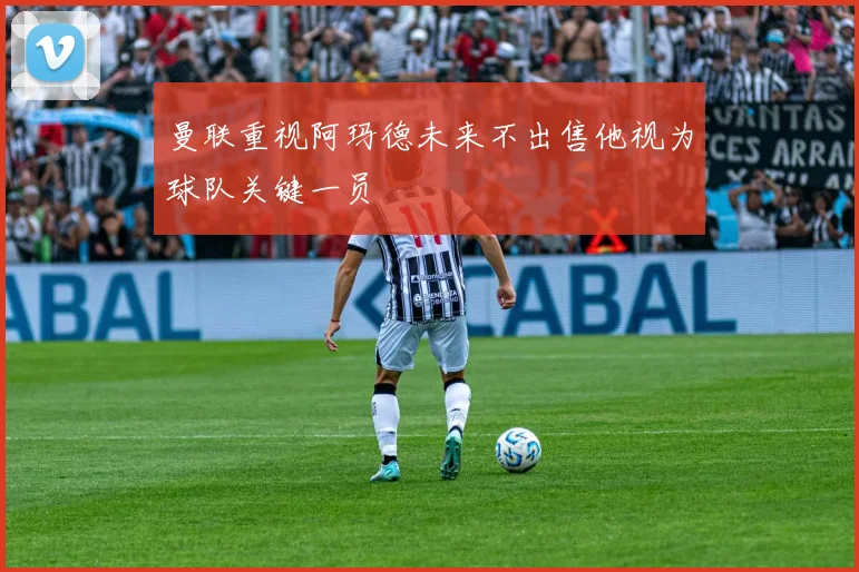 曼联重视阿玛德未来不出售他视为球队关键一员