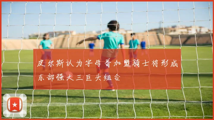 皮尔斯认为字母哥加盟骑士将形成东部强大三巨头组合
