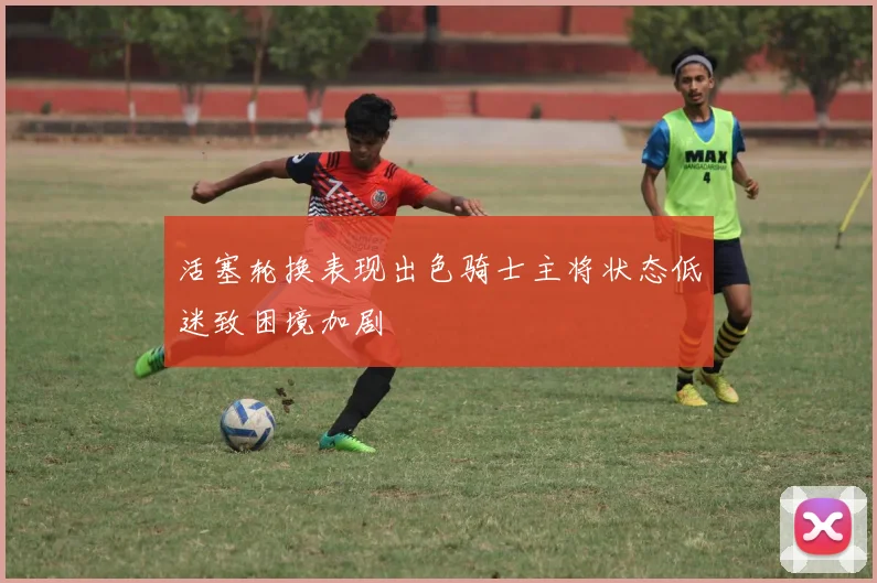 活塞轮换表现出色骑士主将状态低迷致困境加剧