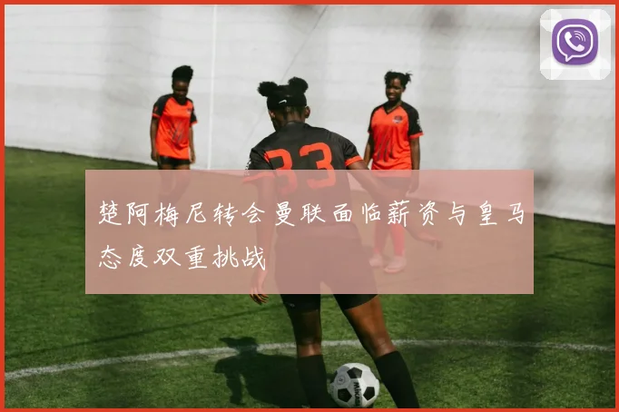 楚阿梅尼转会曼联面临薪资与皇马态度双重挑战