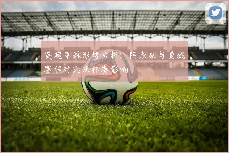 英超争冠形势分析：阿森纳与曼城赛程对比及杯赛影响