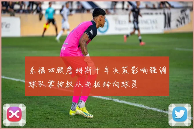 乐福回顾詹姆斯十年决策影响强调球队掌控权从老板转向球员