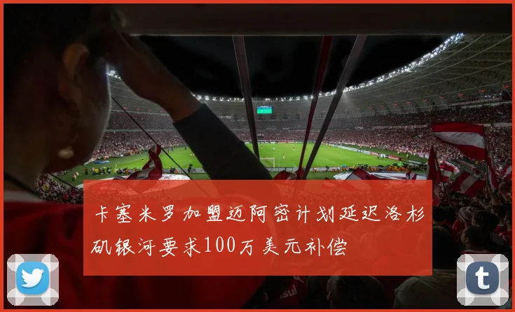 卡塞米罗加盟迈阿密计划延迟洛杉矶银河要求100万美元补偿