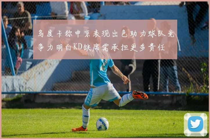 乌度卡称申京表现出色助力球队竞争力明白KD缺席需承担更多责任