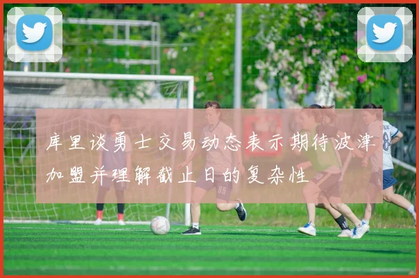 库里谈勇士交易动态表示期待波津加盟并理解截止日的复杂性