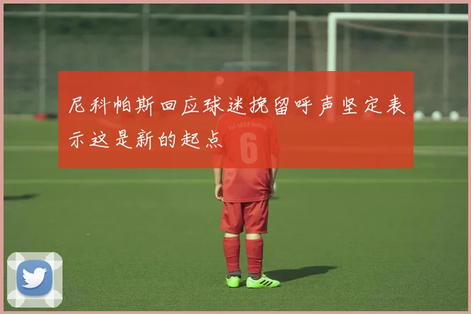 尼科帕斯回应球迷挽留呼声坚定表示这是新的起点