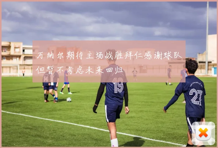 万纳尔期待主场战胜拜仁感谢球队但暂不考虑未来回归