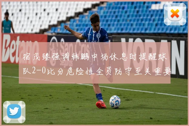 宿茂臻强调韩鹏中场休息时提醒球队2-0比分危险性全员防守至关重要