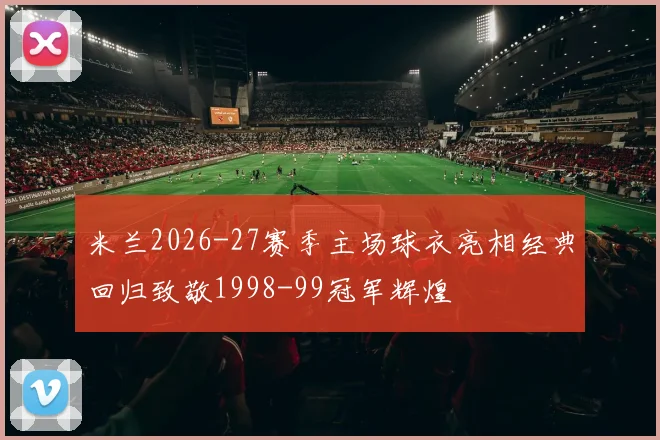 米兰2026-27赛季主场球衣亮相经典回归致敬1998-99冠军辉煌
