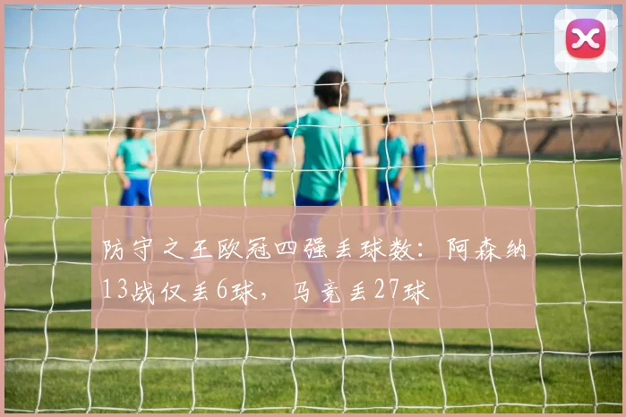 防守之王欧冠四强丢球数：阿森纳13战仅丢6球，马竞丢27球
