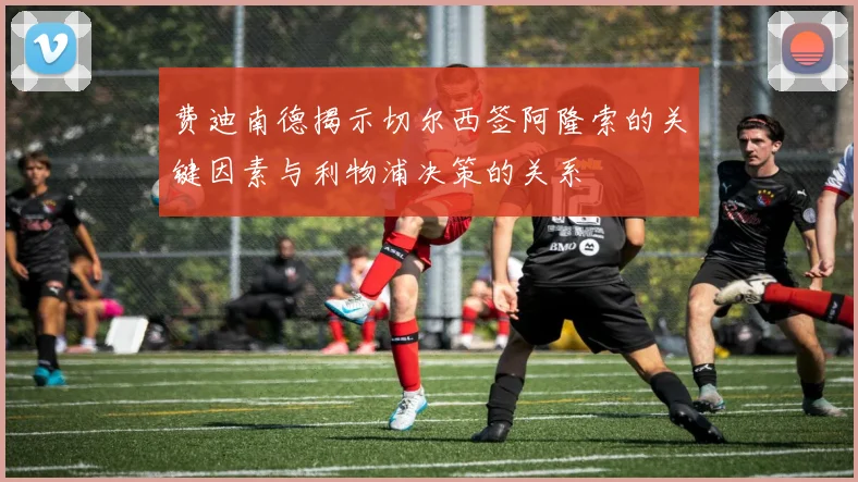 费迪南德揭示切尔西签阿隆索的关键因素与利物浦决策的关系