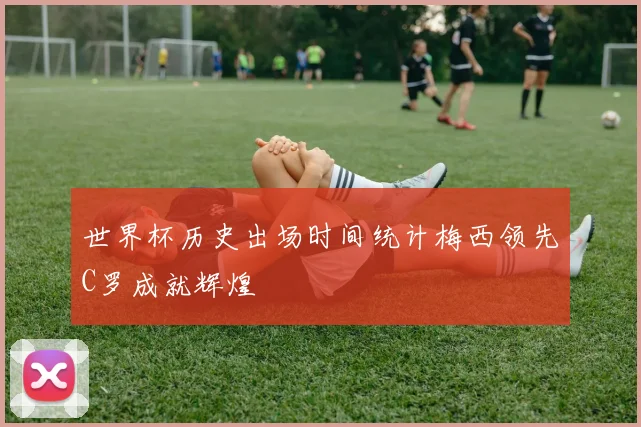 世界杯历史出场时间统计梅西领先C罗成就辉煌