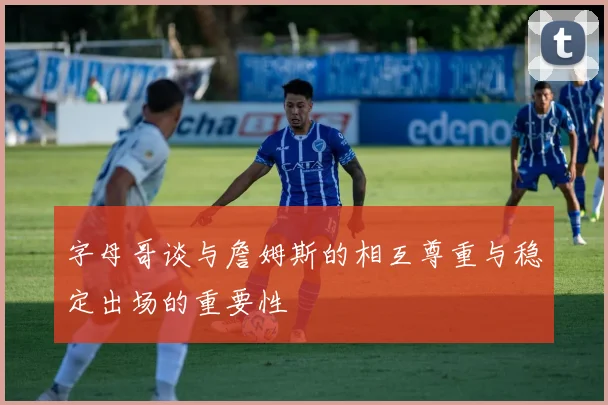 字母哥谈与詹姆斯的相互尊重与稳定出场的重要性