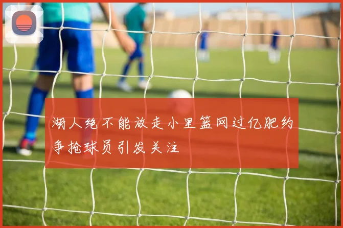 湖人绝不能放走小里篮网过亿肥约争抢球员引发关注