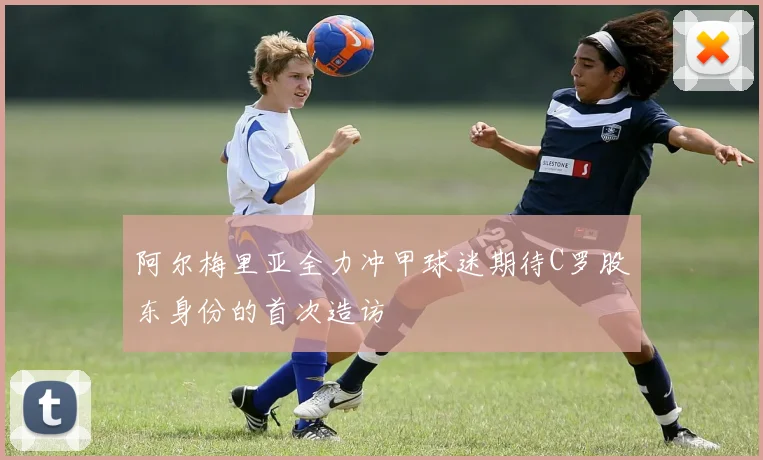 阿尔梅里亚全力冲甲球迷期待C罗股东身份的首次造访