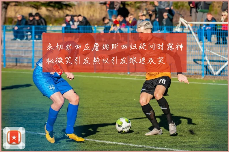 米切尔回应詹姆斯回归疑问时露神秘微笑引发热议引发球迷欢笑