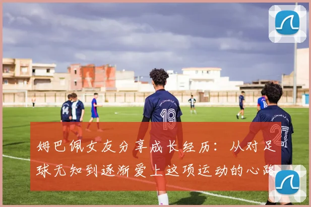 姆巴佩女友分享成长经历：从对足球无知到逐渐爱上这项运动的心路历程