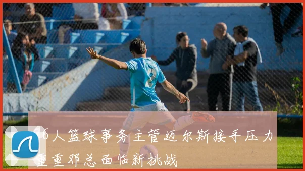76人篮球事务主管迈尔斯接手压力重重邓总面临新挑战