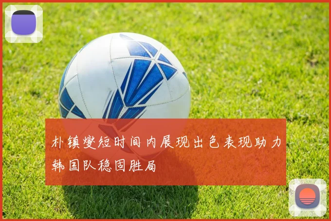 朴镇燮短时间内展现出色表现助力韩国队稳固胜局