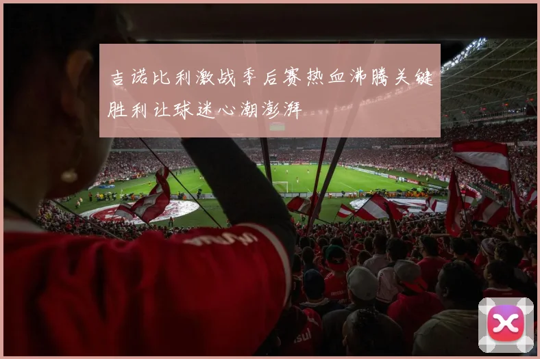 吉诺比利激战季后赛热血沸腾关键胜利让球迷心潮澎湃