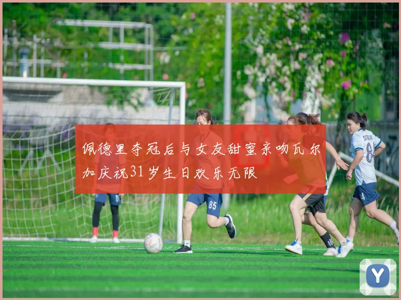 佩德里夺冠后与女友甜蜜亲吻瓦尔加庆祝31岁生日欢乐无限
