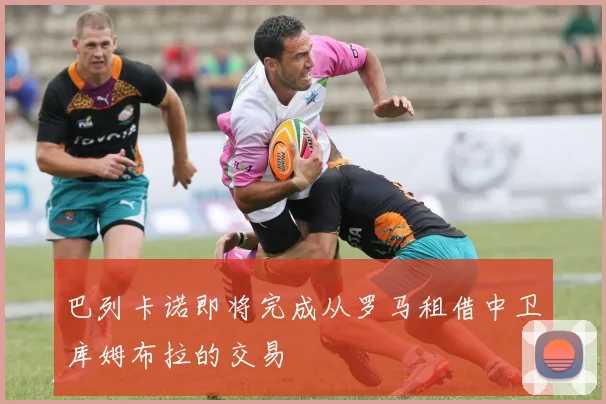 巴列卡诺即将完成从罗马租借中卫库姆布拉的交易